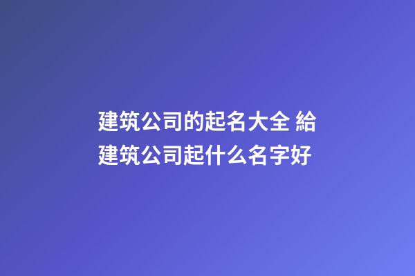 建筑公司的起名大全 給建筑公司起什么名字好